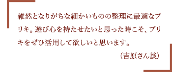 雑然となりがちな細かいものの整理に最適なブリキ。遊び心を持たせたいと思った時こそ、ブリキをぜひ活用して欲しいと思います。（吉原さん談）