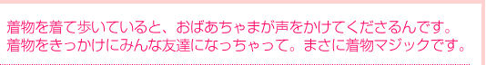 着物を着て歩いていると、おばあちゃまが声をかけてくださるんです。着物をきっかけにみんな友達になっちゃって。まさに着物マジックです
