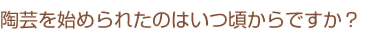陶芸を始められたのはいつ頃からですか？