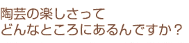 陶芸の楽しさってどんなところにあるんですか？