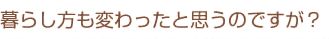 暮らし方も変わったと思うのですが？