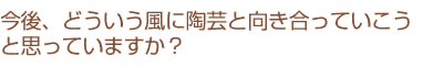 今後、どういう風に陶芸と向き合っていこうと思っていますか？