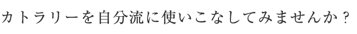 カトラリーを自分流に使いこなしてみませんか？