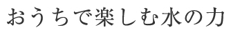 おうちで楽しむ水の力