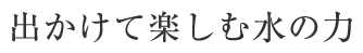 出かけて楽しむ水の力