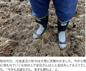 取材の日、北海道苫小牧市は大雪に見舞われました。今から雪に埋もれていく大地の上で安田さんは土と会話をしてるようでした。「今年もお疲れさん。来年も頼むよ」と。