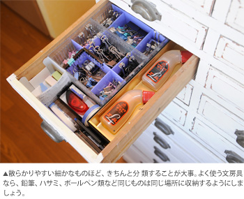 散らかりやすい細かなものほど、きちんと分 類することが大事。よく使う文房具なら、鉛筆、ハサミ、ボールペン類など同じものは同じ場所に収納するようにしましょう。