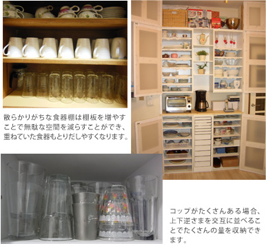 散らかりがちな食器棚は棚板を増やすことで無駄な空間を減らすことができ、重ねていた食器もとりだしやすくなります。コップがたくさんある場合、上下逆さまを交互に並べることでたくさんの量を収納できます。 