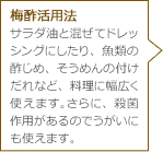 梅酢活用法 サラダ油と混ぜてドレッシングにしたり、魚類の酢じめ、そうめんの付けだれなど、料理に幅広く使えます。さらに、殺菌作用があるのでうがいにも使えます。