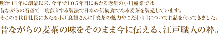 明治４１年に創業以来、今年で１０５年目にあたる老舗の小川産業では昔ながらの石釜で二度煎りする製法で日本の伝統食である麦茶を製造しています。そこの３代目社長にあたる小川良雄さんに「麦茶の魅力やこだわり」についてお話を伺ってきました。昔ながらの麦茶の味をそのまま今に伝える、江戸職人の粋。