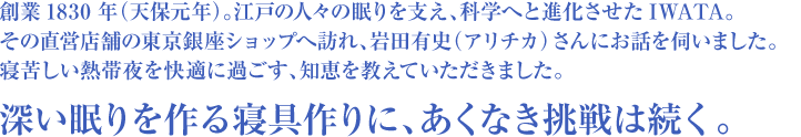 創業1830年（天保元年）。江戸の人々の眠りを支え、科学へと進化させたIWATA。その直営店舗の東京銀座ショップへ訪れ、岩田有史（アリチカ）さんにお話を伺いました。寝苦しい熱帯夜を快適に過ごす、知恵を教えていただきました。深い眠りを作る寝具作りに、あくなき挑戦は続く。
