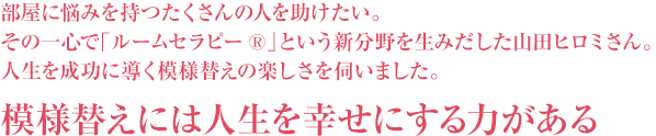 部屋に悩みを持つたくさんの人を助けたい。その一心で「ルームセラピー(R)」という新分野を生みだした山田ヒロミさん。人生を成功に導く模様替えの楽しさを伺いました。模様替えには人生を幸せにする力がある