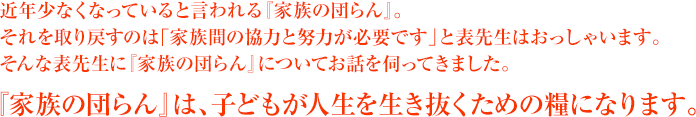 近年少なくなっていると言われる『家族の団らん』。それを取り戻すのは「家族間の協力と努力が必要です」と表先生はおっしゃいます。そんな表先生に『家族の団らん』についてお話を伺ってきました。『家族の団らん』は、子どもが人生を生き抜くための糧になります。