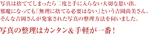 写真は捨ててしまったら二度と手に入らない大切な思い出。邪魔になっても「無理に捨てる必要はない」という吉岡尚美さん。そんな吉岡さんが発案された写真の整理方法を伺いました。写真の整理はカンタン＆手軽が一番！