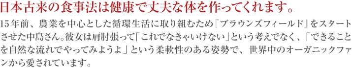日本古来の食事法は健康で丈夫な体を作ってくれます。15年前、農業を中心とした循環生活に取り組むため『ブラウンズフィールド』をスタートさせた中島さん。彼女は肩肘張って「これでなきゃいけない」という考えでなく、「できることを自然な流れでやってみようよ」という柔軟性のある姿勢で、世界中のオーガニックファンから愛されています。