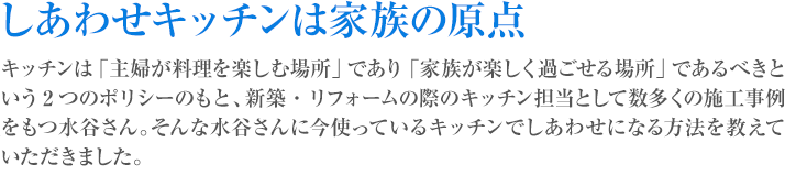 しあわせキッチンは家族の原点 キッチンは「主婦が料理を楽しむ場所」であり「家族が楽しく過ごせる場所」であるべきという2つのポリシーのもと、新築・リフォームの際のキッチン担当として数多くの施工事例をもつ水谷さん。そんな水谷さんに今使っているキッチンでしあわせになる方法を教えていただきました。