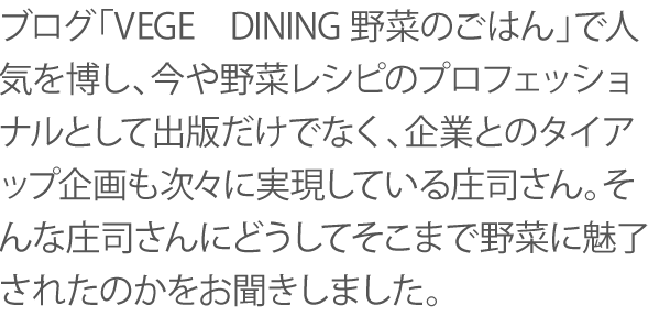 ブログ「VEGE　DINING野菜のごはん」で人気を博し、今や野菜レシピのプロフェッショナルとして出版だけでなく、企業とのタイアップ企画も次々に実現している庄司さん。そんな庄司さんにどうしてそこまで野菜に魅了されたのかをお聞きしました。