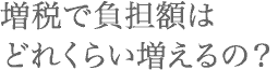 増税で負担額はどれくらい増えるの？