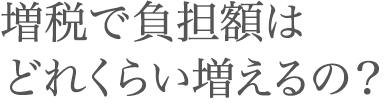 増税で負担額はどれくらい増えるの？