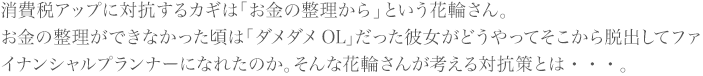 消費税アップに対抗するカギは「お金の整理から」という花輪さん。
お金の整理ができなかった頃は「ダメダメOL」だった彼女がどうやってそこから脱出してファイナンシャルプランナーになれたのか。そんな花輪さんが考える対抗策とは・・・。
