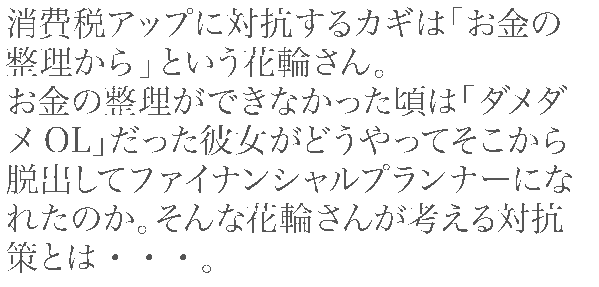 消費税アップに対抗するカギは「お金の整理から」という花輪さん。
お金の整理ができなかった頃は「ダメダメOL」だった彼女がどうやってそこから脱出してファイナンシャルプランナーになれたのか。そんな花輪さんが考える対抗策とは・・・。