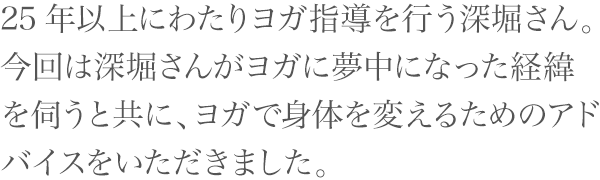 25年以上にわたりヨガ指導を行う深堀さん。今回は深堀さんがヨガに夢中になった経緯を伺うと共に、ヨガで身体を変えるためのアドバイスをいただきました。