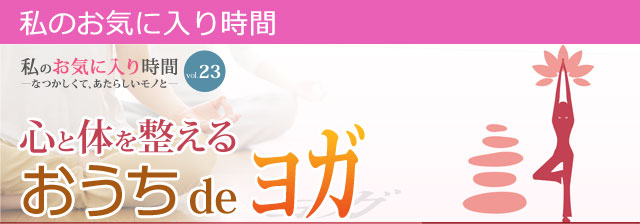 私のお気に入り時間 私のお気に入り時間 ―なつかしくて、あたらしいモノと― vol.21 健康生活！心と体を整えるおうちdeヨガ