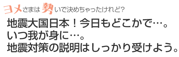 地震大国日本！今日もどこかで…。いつ我が身に…。地震対策の説明はしっかり受けよう。