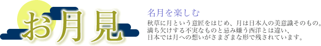 お月見　名月を楽しむ　秋草に月という意匠をはじめ、月は日本人の美意識そのもの、満ち欠けする不実なものと忌み嫌う西洋とは違い、日本では月への想いがさまざまな形で残されています。