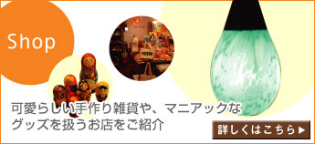Shop：可愛らしい手作り雑貨や、 マニアックなグッズを扱うお店をご紹介