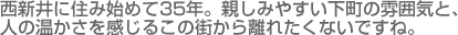 西新井に住み始めて35年。親しみやすい下町の雰囲気と人の温かさを感じるこの街から離れたくないですね。