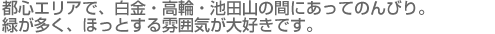 都心エリアで、白金・高輪・池田山の間にあってのんびり。緑が多く、ほっとする雰囲気が大好きです。