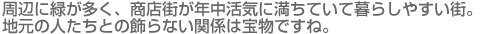 周辺に緑が多く、商店街が年中活気に満ちていて暮らしやすい街。地元の人たちとの飾らない関係は宝物ですね。 周辺に緑が多く、商店街が年中活気に満ちていて暮らしやすい街。地元の人たちとの飾らない関係は宝物ですね。