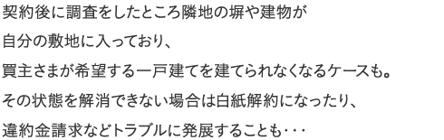 契約後に調査をしたところ隣地の塀や建物が自分の敷地に入っており、買主さまが希望する一戸建てを建てられなくなるケースも。その状態を解消できない場合は白紙解約になったり、違約金請求などトラブルに発展することも・・・