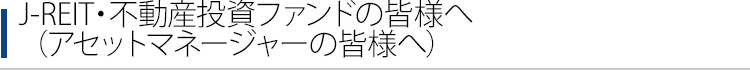 J-REIT・不動産投資ファンドの皆様へ（アセットマネージャーの皆様へ）