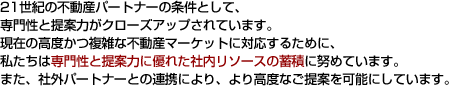 21世紀の不動産パートナーの条件として、専門性と提案力がクローズアップされています。現在の高度かつ複雑な不動産マーケットに対応するために、私たちは専門性と提案力に優れた社内リソースの蓄積に努めています。また、社外パートナーとの連携により、より高度なご提案を可能にしています。