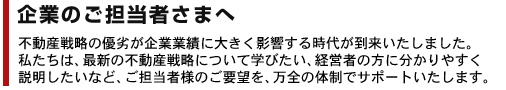 企業のご担当者さまへ　不動産戦略の優劣が企業業績に大きく影響する時代が到来いたしました。私たちは、最新の不動産戦略について学びたい、経営者の方に分かりやすく説明したいなど、ご担当者さまのご要望を万全の体制でサポートいたします。