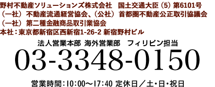 お問い合わせ先 野村不動産　法人営業本部 海外営業部 営業課　フィリピン担当 03-3348-0150 営業時間：10：00～17：40 定休日／土・日・祝日