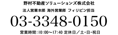 お問い合わせ先 野村不動産　法人営業本部 海外営業部 営業課　フィリピン担当 03-3348-0150 営業時間：10：00～17：40 定休日／土・日・祝日