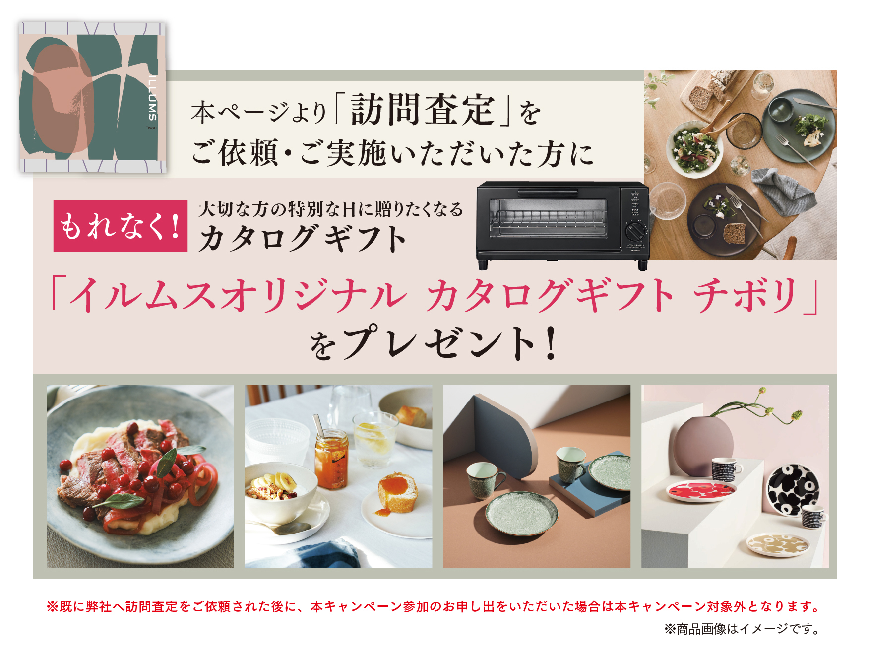 本ページより「訪問査定」を実施いただいた方にもれなく、大切な方の特別な日に送りたくなるカタログギフト「イルムスオリジナルカタログギフトチボリ」をプレゼント！