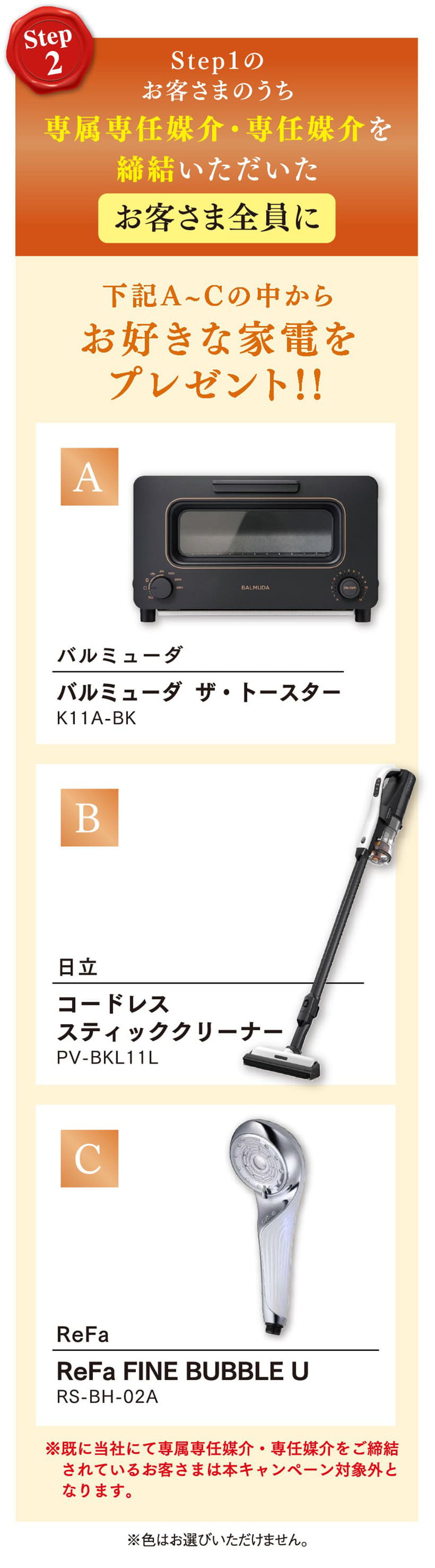 Step1のお客さまのうち専属専任媒介・専任媒介を締結いただいたお客さま全員に下記A〜Cの中からお好きな家電をプレゼント！！