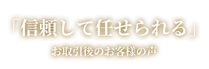 「信頼して任せられる」―お取引後のお客様の声―