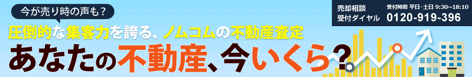 今が売り時の声も？圧倒的な集客力を誇る、ノムコムの不動産査定 あなたの不動産、今いくら？ 売却相談 受付ダイヤル 受付時間 平日 9:30～18:10 0120-919-396