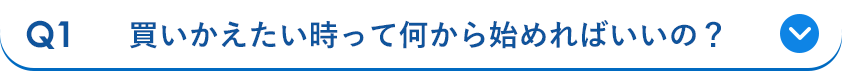 Q1 買いかえたい時って何から始めればいいの？