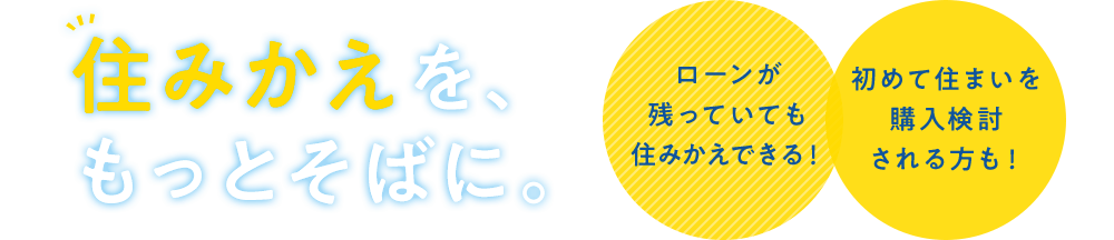 住みかえを、もっとそばに。ローンが残っていても住みかえできる！初めて住まいを購入検討される方も！
