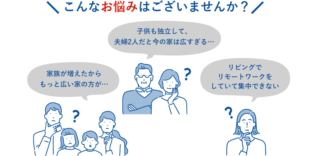 こんなお悩みはございませんか？子供も独立して、夫婦2人だと今の家は広すぎる… 家族が増えたからもっと広い家の方が… リビングでリモートワークをしていて集中できない