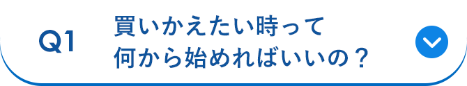 Q1 買いかえたい時って何から始めればいいの？