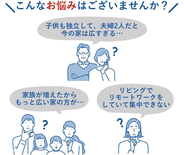 こんなお悩みはございませんか？子供も独立して、夫婦2人だと今の家は広すぎる… 家族が増えたからもっと広い家の方が… リビングでリモートワークをしていて集中できない