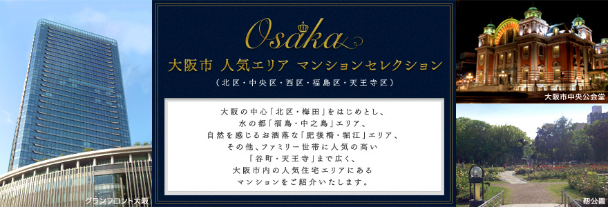 大阪市 人気エリア マンションセレクション （北区・中央区・西区・福島区・天王寺区）大阪の中心「北区・梅田」をはじめとし、水の都「福島・中之島」エリア、自然を感じるお洒落な「肥後橋・堀江」エリア、その他、ファミリー世帯に人気の高い「谷町・天王寺」まで広く、大阪市内の人気住宅エリアにあるマンションをご紹介いたします。