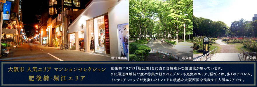大阪市 人気エリア マンションセレクション 肥後橋・堀江エリア 肥後橋エリアは「靱公園」を代表に自然豊かな住環境が整っています。また周辺は雑誌で度々特集が組まれるグルメも充実のエリア。堀江には、多くのアパレル、インテリアショップが充実したトレンドに敏感な大阪西区を代表する人気エリアです。